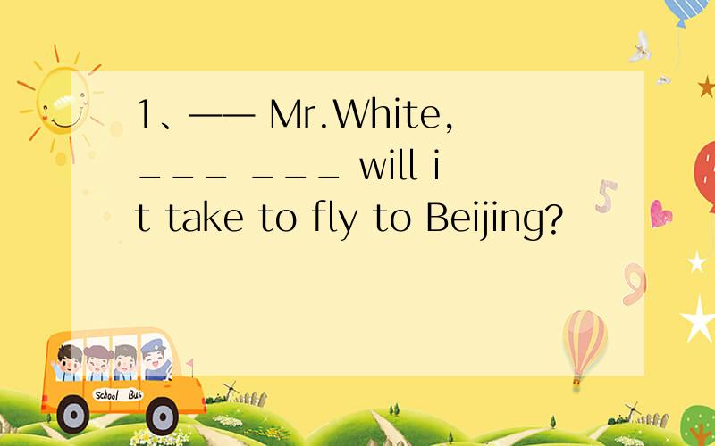 1、—— Mr.White,___ ___ will it take to fly to Beijing?