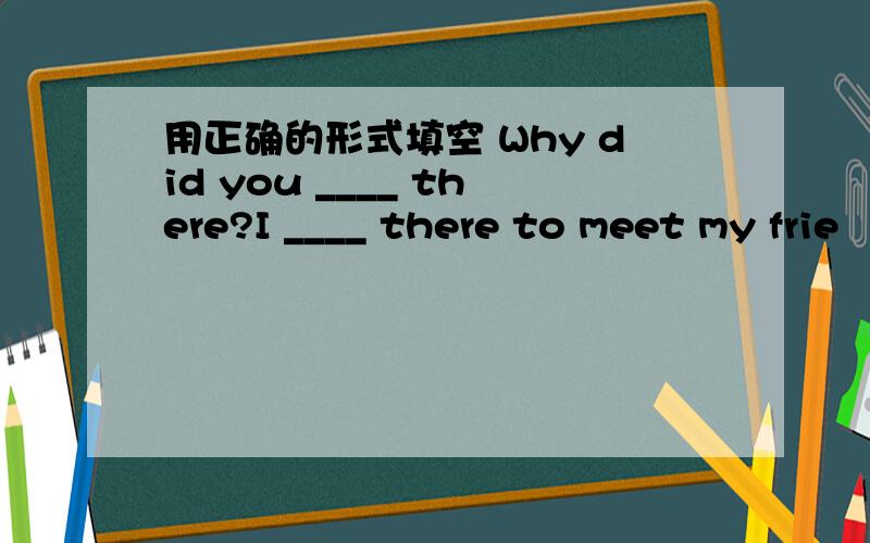 用正确的形式填空 Why did you ____ there?I ____ there to meet my frie