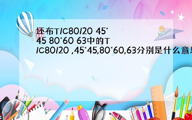 坯布T/C80/20 45*45 80*60 63中的T/C80/20 ,45*45,80*60,63分别是什么意思?坯