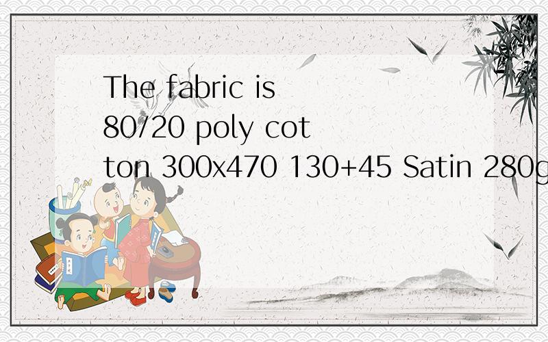 The fabric is 80/20 poly cotton 300x470 130+45 Satin 280gsm