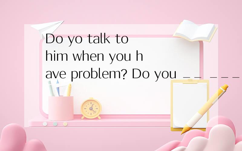 Do yo talk to him when you have problem? Do you __ ___ ____