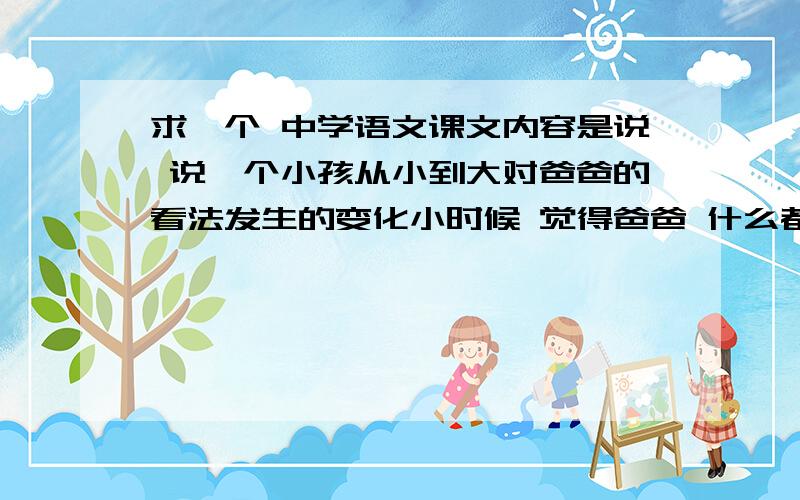 求一个 中学语文课文内容是说 说一个小孩从小到大对爸爸的看法发生的变化小时候 觉得爸爸 什么都知道 大点以后 觉得爸爸