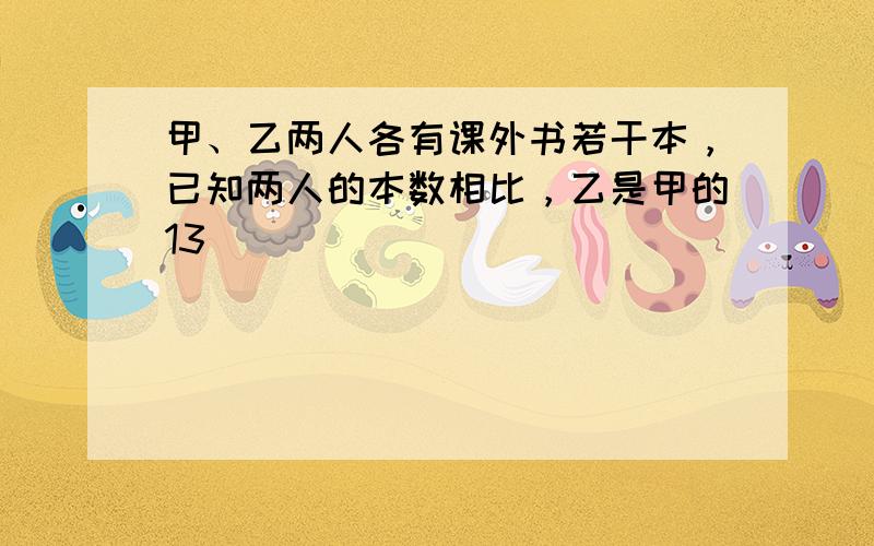 甲、乙两人各有课外书若干本，已知两人的本数相比，乙是甲的13