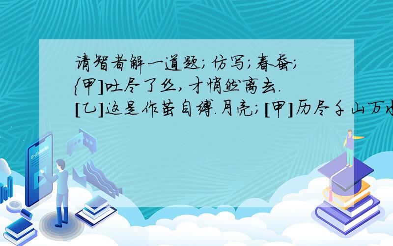 请智者解一道题;仿写;春蚕;{甲]吐尽了丝,才悄然离去.[乙]这是作茧自缚.月亮;[甲]历尽千山万水,给黑暗世界带来光明