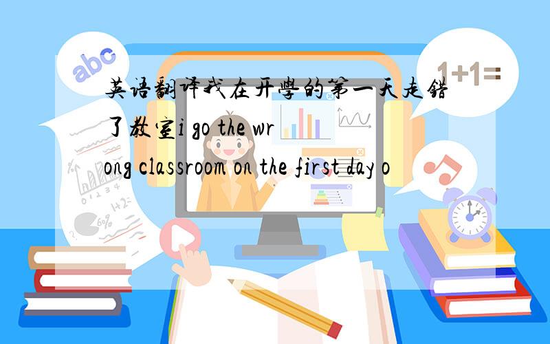 英语翻译我在开学的第一天走错了教室i go the wrong classroom on the first day o