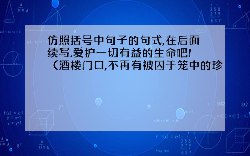 仿照括号中句子的句式,在后面续写.爱护一切有益的生命吧!（酒楼门口,不再有被囚于笼中的珍