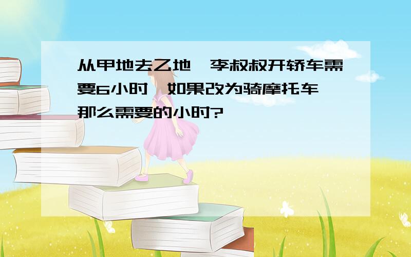 从甲地去乙地,李叔叔开轿车需要6小时,如果改为骑摩托车,那么需要的小时?