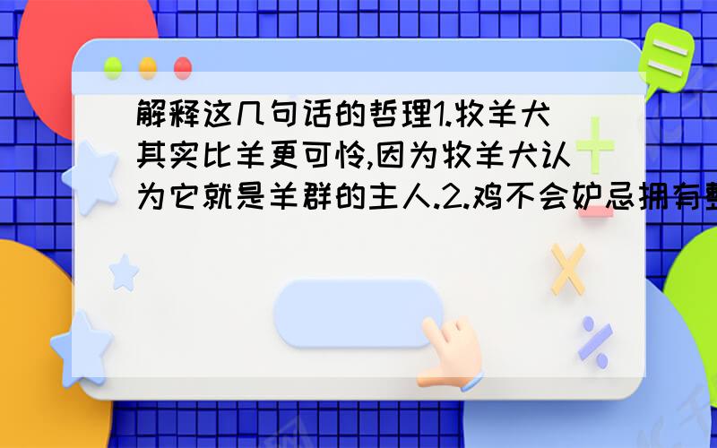 解释这几句话的哲理1.牧羊犬其实比羊更可怜,因为牧羊犬认为它就是羊群的主人.2.鸡不会妒忌拥有整座粮食的主人,却难以容忍