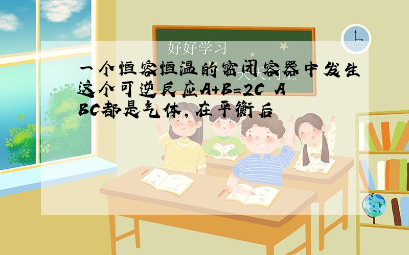 一个恒容恒温的密闭容器中发生这个可逆反应A+B=2C ABC都是气体,在平衡后