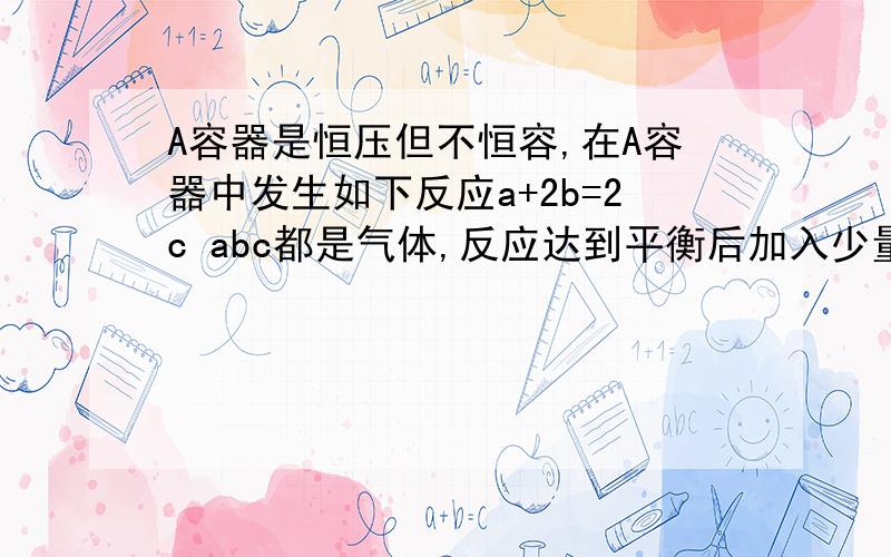 A容器是恒压但不恒容,在A容器中发生如下反应a+2b=2c abc都是气体,反应达到平衡后加入少量氩气,化学平衡向哪个方