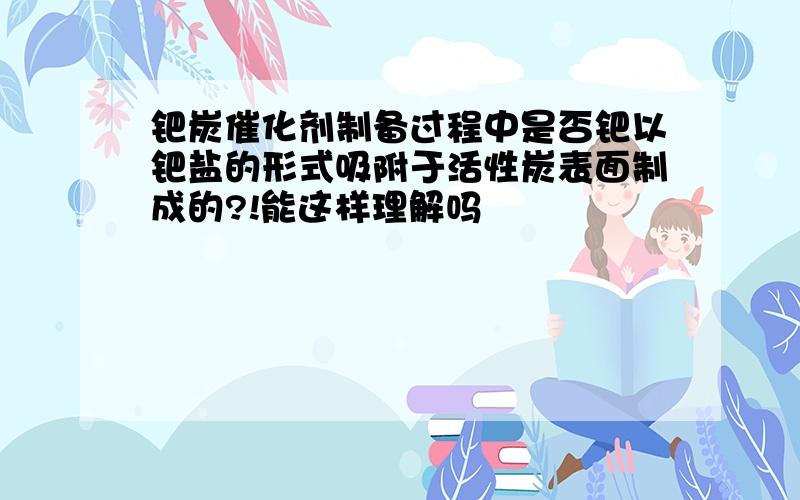 钯炭催化剂制备过程中是否钯以钯盐的形式吸附于活性炭表面制成的?!能这样理解吗