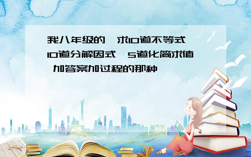 我八年级的,求10道不等式,10道分解因式,5道化简求值 加答案加过程的那种