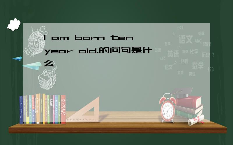 I am born ten year old.的问句是什么