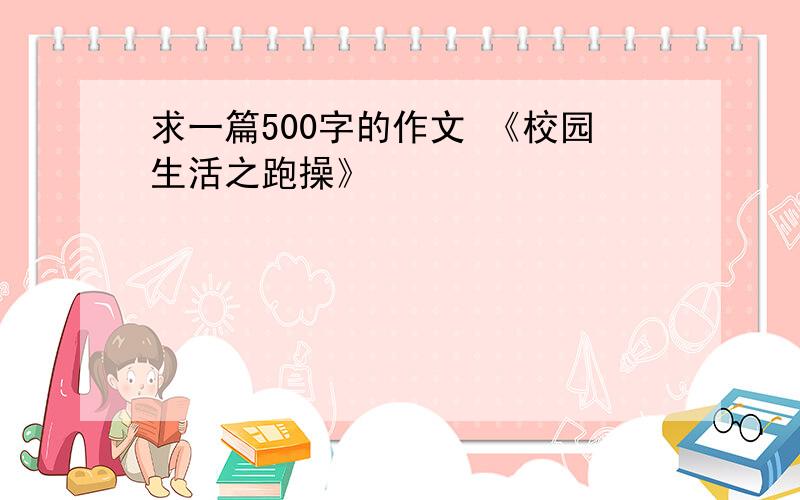 求一篇500字的作文 《校园生活之跑操》