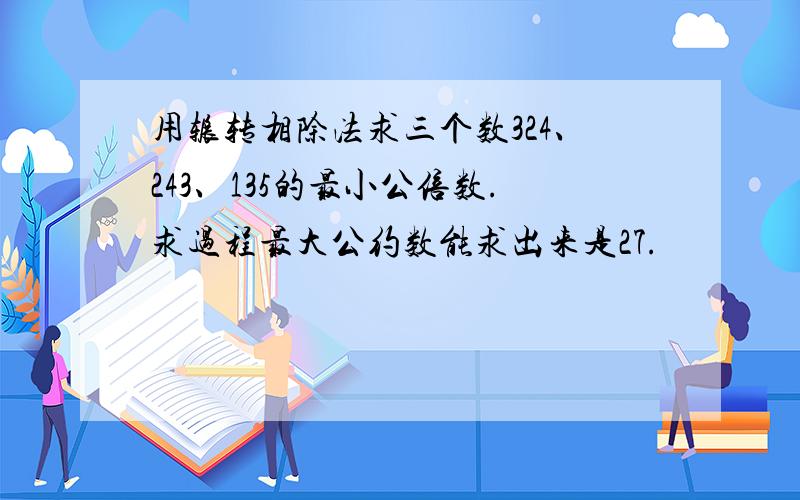 用辗转相除法求三个数324、243、135的最小公倍数.求过程最大公约数能求出来是27.