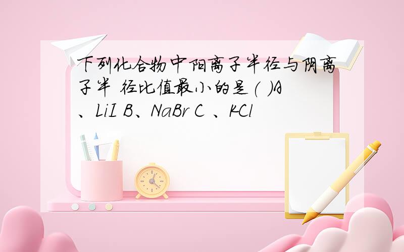 下列化合物中阳离子半径与阴离子半 径比值最小的是( )A、LiI B、NaBr C 、KCl