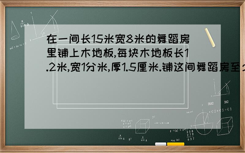 在一间长15米宽8米的舞蹈房里铺上木地板,每块木地板长1.2米,宽1分米,厚1.5厘米.铺这间舞蹈房至少需要木