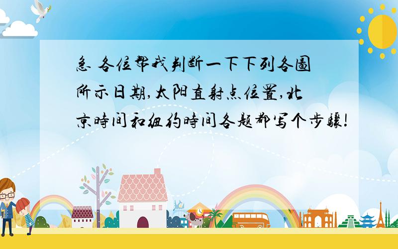 急 各位帮我判断一下下列各图所示日期,太阳直射点位置,北京时间和纽约时间各题都写个步骤!