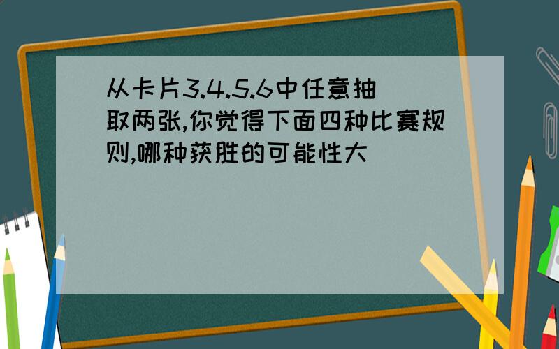 从卡片3.4.5.6中任意抽取两张,你觉得下面四种比赛规则,哪种获胜的可能性大