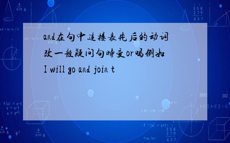 and在句中连接表先后的动词改一般疑问句时变or吗例如 I will go and join t