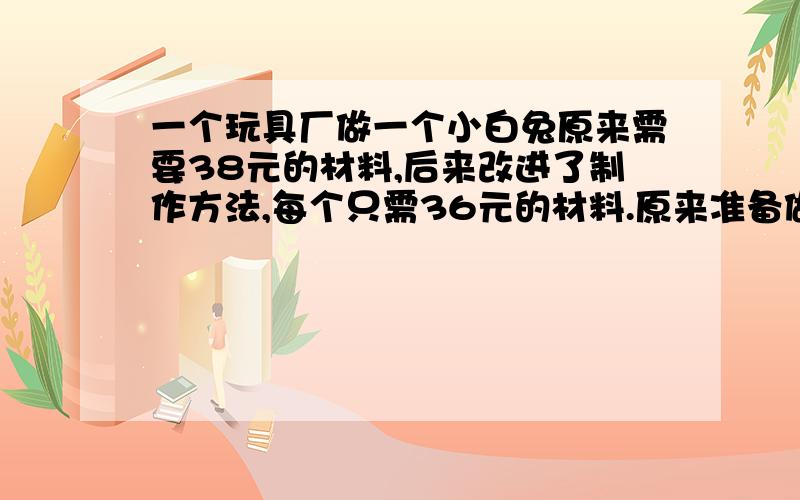 一个玩具厂做一个小白兔原来需要38元的材料,后来改进了制作方法,每个只需36元的材料.原来准备做180个小