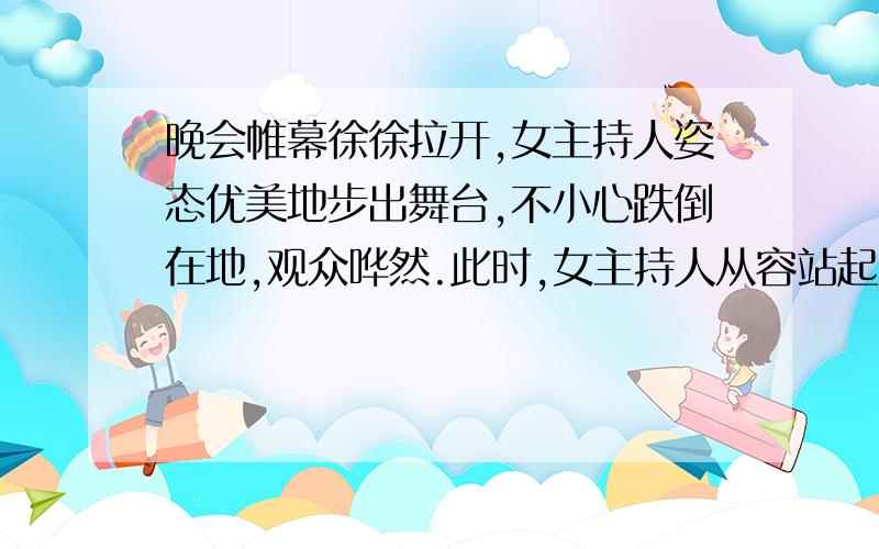 晚会帷幕徐徐拉开,女主持人姿态优美地步出舞台,不小心跌倒在地,观众哗然.此时,女主持人从容站起,神态自若地说了一句,场内