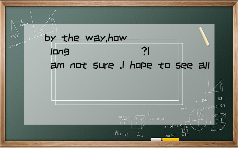 by the way,how long ______?I am not sure .I hope to see all