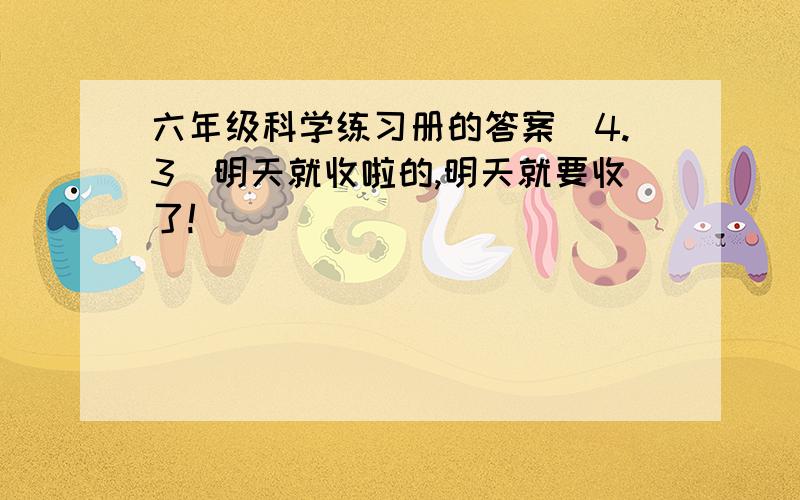 六年级科学练习册的答案（4.3）明天就收啦的,明天就要收了!