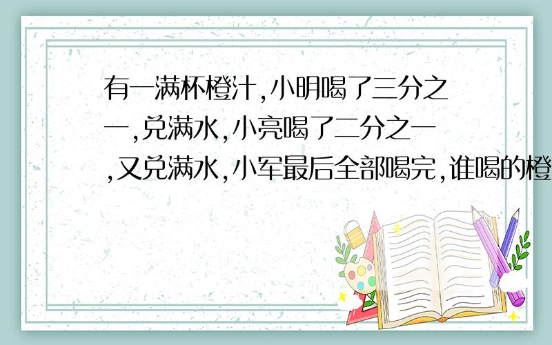 有一满杯橙汁,小明喝了三分之一,兑满水,小亮喝了二分之一,又兑满水,小军最后全部喝完,谁喝的橙汁多