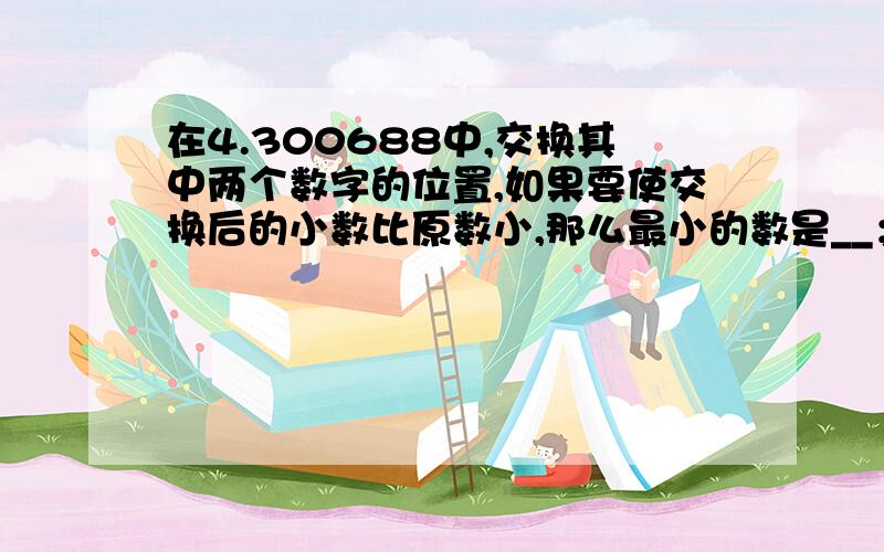 在4.300688中,交换其中两个数字的位置,如果要使交换后的小数比原数小,那么最小的数是__；如果要使交换后所得的小数