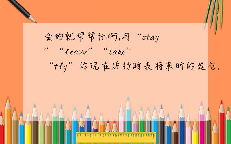 会的就帮帮忙啊,用“stay”“leave”“take”“fly”的现在进行时表将来时的造句,