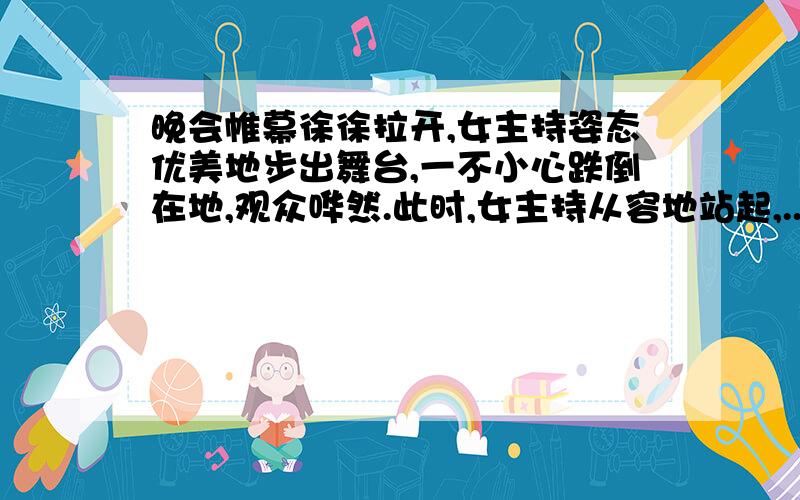 晚会帷幕徐徐拉开,女主持姿态优美地步出舞台,一不小心跌倒在地,观众哗然.此时,女主持从容地站起,...