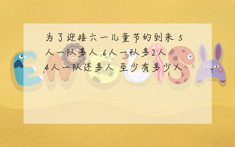 为了迎接六一儿童节的到来 5人一队多人 6人一队多2人 4人一队还多人 至少有多少人