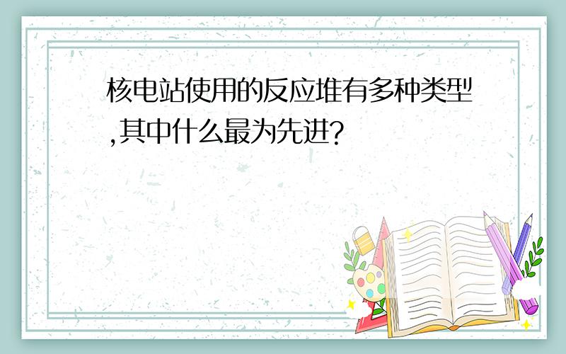 核电站使用的反应堆有多种类型,其中什么最为先进?