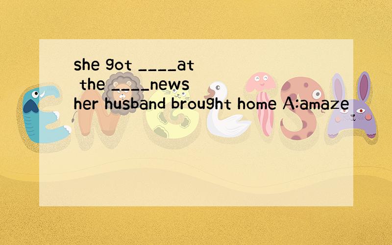 she got ____at the ____news her husband brought home A:amaze