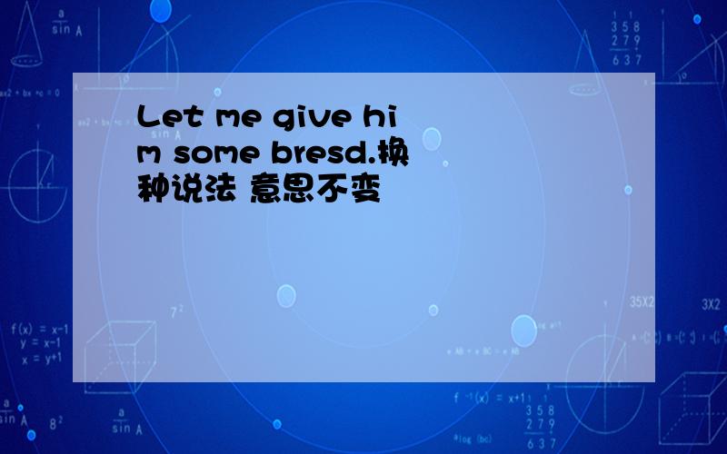 Let me give him some bresd.换种说法 意思不变