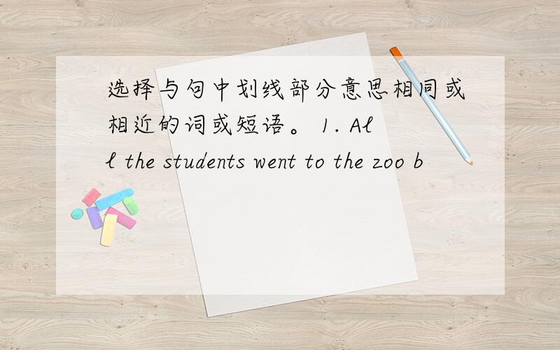 选择与句中划线部分意思相同或相近的词或短语。 1. All the students went to the zoo b