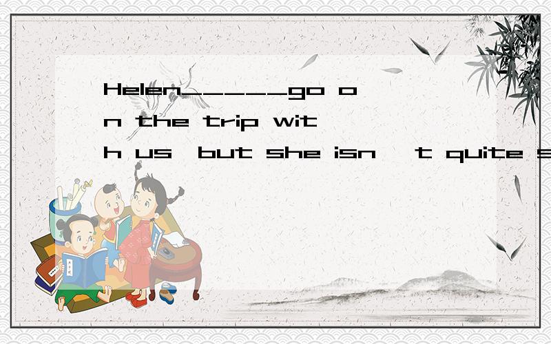 Helen_____go on the trip with us,but she isn' t quite sure y