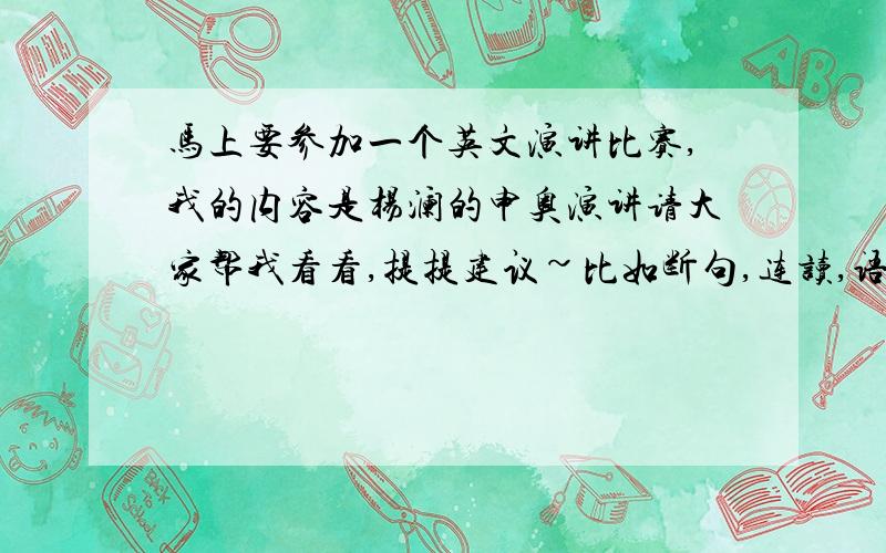 马上要参加一个英文演讲比赛,我的内容是杨澜的申奥演讲请大家帮我看看,提提建议~比如断句,连读,语音语调,还有发音什么的~