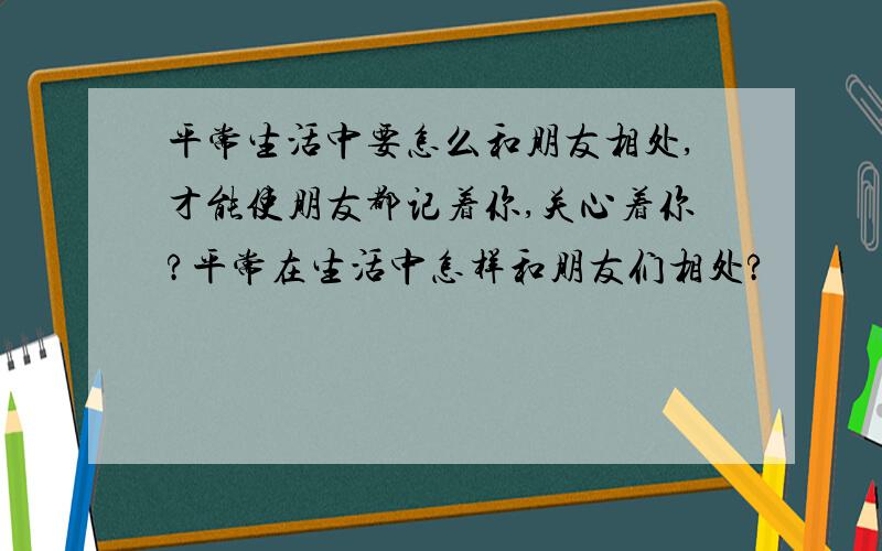 平常生活中要怎么和朋友相处,才能使朋友都记着你,关心着你?平常在生活中怎样和朋友们相处?