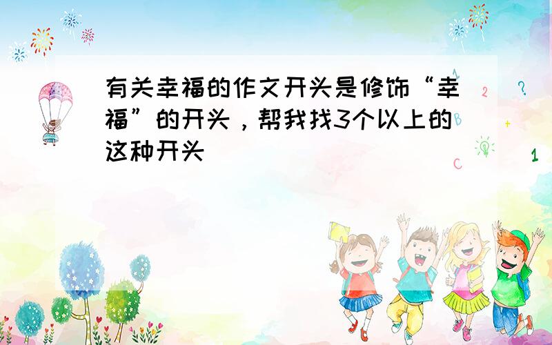 有关幸福的作文开头是修饰“幸福”的开头，帮我找3个以上的这种开头