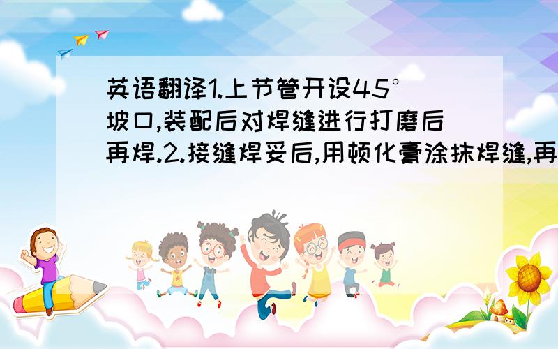 英语翻译1.上节管开设45°坡口,装配后对焊缝进行打磨后再焊.2.接缝焊妥后,用顿化膏涂抹焊缝,再用清水冲洗