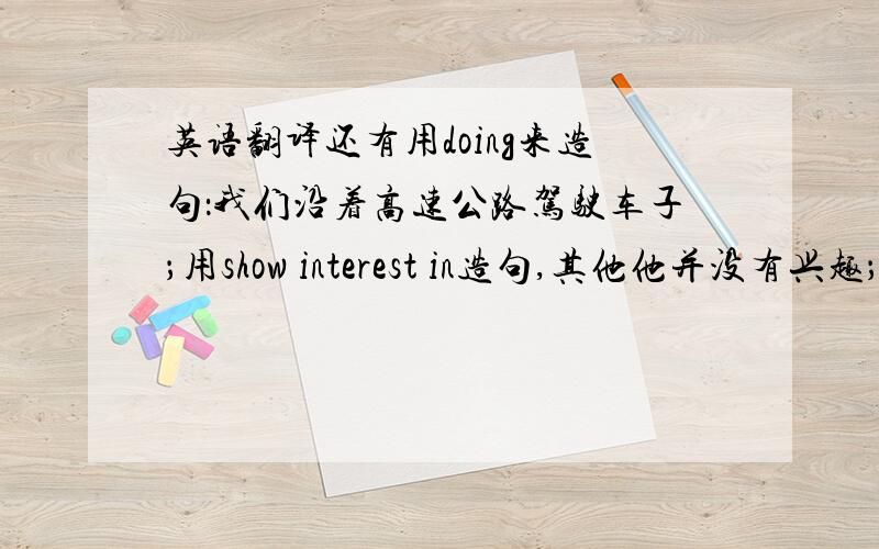 英语翻译还有用doing来造句：我们沿着高速公路驾驶车子；用show interest in造句,其他他并没有兴趣；用t