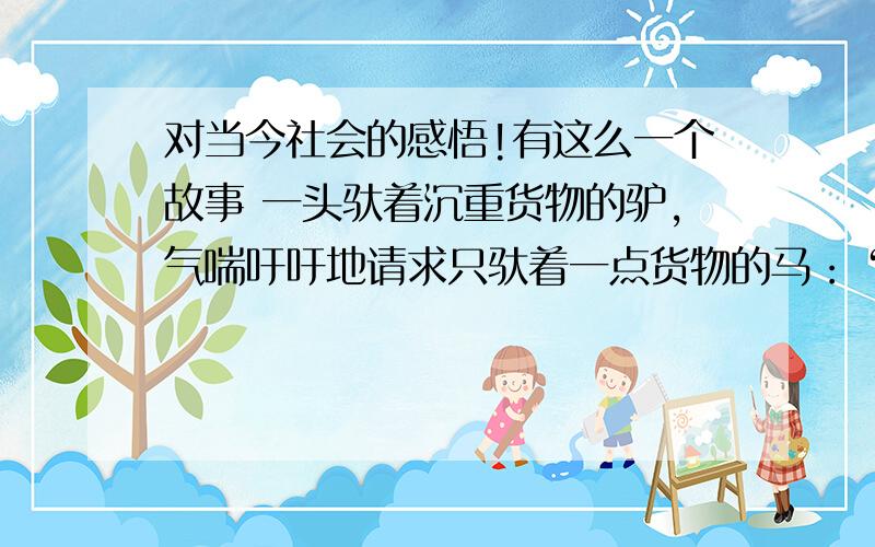 对当今社会的感悟!有这么一个故事 一头驮着沉重货物的驴,气喘吁吁地请求只驮着一点货物的马：“帮我驮点东西吧,对你来说这不