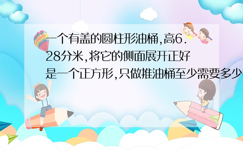 一个有盖的圆柱形油桶,高6.28分米,将它的侧面展开正好是一个正方形,只做推油桶至少需要多少平方米的铁皮?(保留整数.)