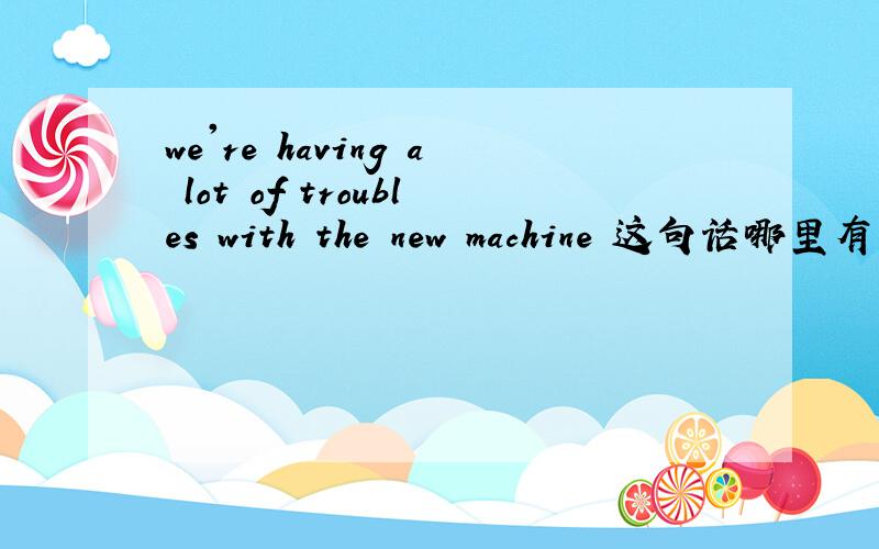 we're having a lot of troubles with the new machine 这句话哪里有错啊