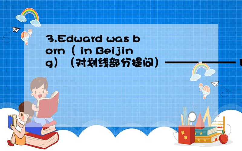 3.Edward was born（ in Beijing）（对划线部分提问）——— ——— Edward———