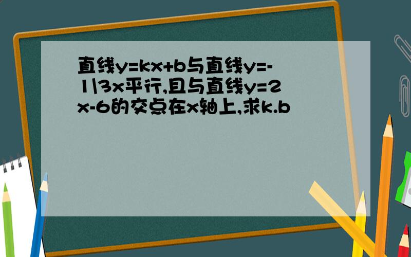 直线y=kx+b与直线y=-1\3x平行,且与直线y=2x-6的交点在x轴上,求k.b