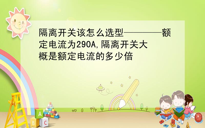 隔离开关该怎么选型————额定电流为290A,隔离开关大概是额定电流的多少倍