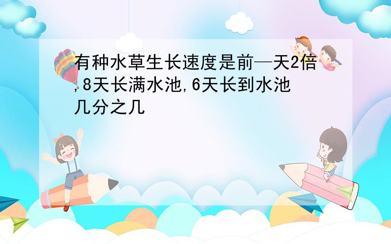 有种水草生长速度是前—天2倍,8天长满水池,6天长到水池几分之几